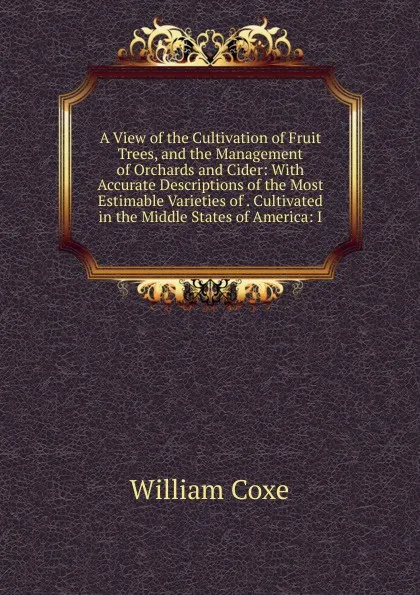 Обложка книги A View of the Cultivation of Fruit Trees, and the Management of Orchards and Cider: With Accurate Descriptions of the Most Estimable Varieties of . Cultivated in the Middle States of America: I, William Coxe