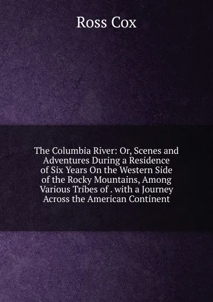 Обложка книги The Columbia River: Or, Scenes and Adventures During a Residence of Six Years On the Western Side of the Rocky Mountains, Among Various Tribes of . with a Journey Across the American Continent, Ross Cox