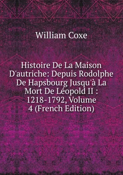 Обложка книги Histoire De La Maison D.autriche: Depuis Rodolphe De Hapsbourg Jusqu.a La Mort De Leopold II : 1218-1792, Volume 4 (French Edition), William Coxe