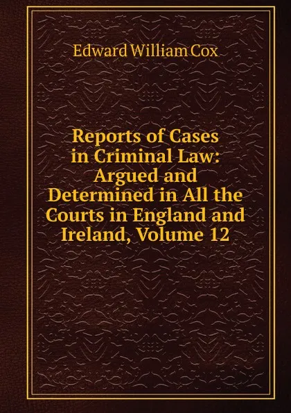 Обложка книги Reports of Cases in Criminal Law: Argued and Determined in All the Courts in England and Ireland, Volume 12, Edward William Cox