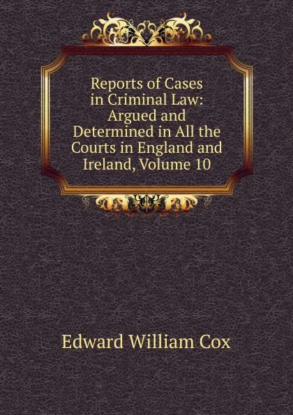 Обложка книги Reports of Cases in Criminal Law: Argued and Determined in All the Courts in England and Ireland, Volume 10, Edward William Cox