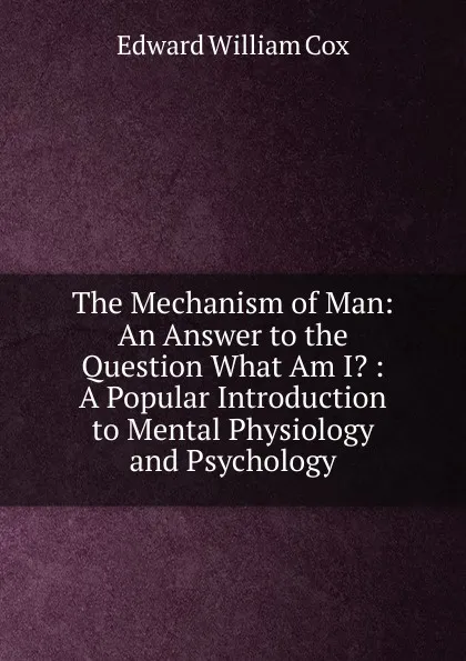 Обложка книги The Mechanism of Man: An Answer to the Question What Am I. : A Popular Introduction to Mental Physiology and Psychology, Edward William Cox