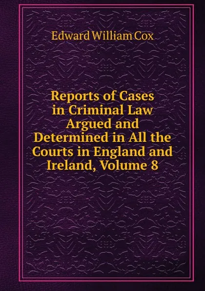 Обложка книги Reports of Cases in Criminal Law Argued and Determined in All the Courts in England and Ireland, Volume 8, Edward William Cox