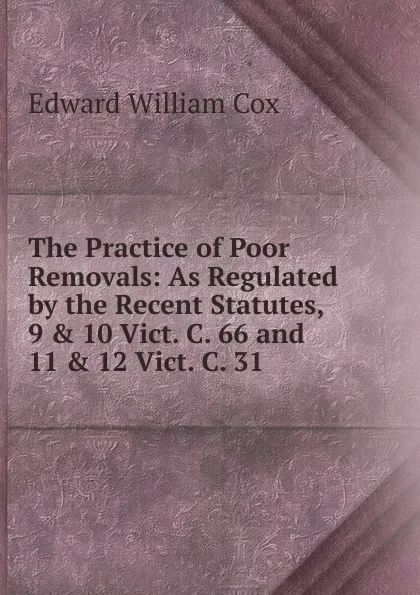 Обложка книги The Practice of Poor Removals: As Regulated by the Recent Statutes, 9 . 10 Vict. C. 66 and 11 . 12 Vict. C. 31 ., Edward William Cox