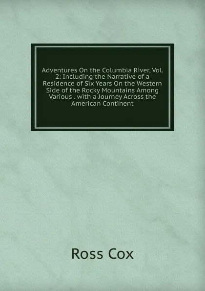 Обложка книги Adventures On the Columbia River, Vol. 2: Including the Narrative of a Residence of Six Years On the Western Side of the Rocky Mountains Among Various . with a Journey Across the American Continent, Ross Cox