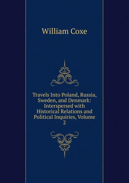 Обложка книги Travels Into Poland, Russia, Sweden, and Denmark: Interspersed with Historical Relations and Political Inquiries, Volume 2, William Coxe