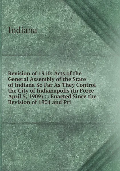 Обложка книги Revision of 1910: Acts of the General Assembly of the State of Indiana So Far As They Control the City of Indianapolis (In Force April 5, 1909) : . Enacted Since the Revision of 1904 and Pri, Indiana