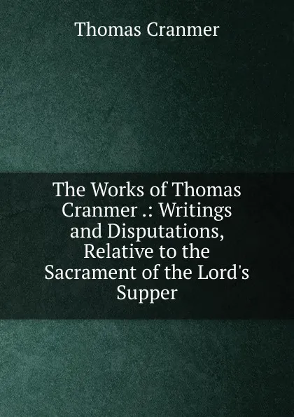 Обложка книги The Works of Thomas Cranmer .: Writings and Disputations, Relative to the Sacrament of the Lord.s Supper, Thomas Cranmer