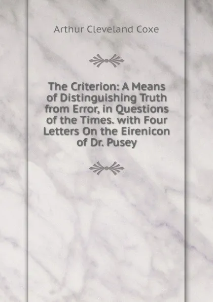 Обложка книги The Criterion: A Means of Distinguishing Truth from Error, in Questions of the Times. with Four Letters On the Eirenicon of Dr. Pusey, Arthur Cleveland Coxe