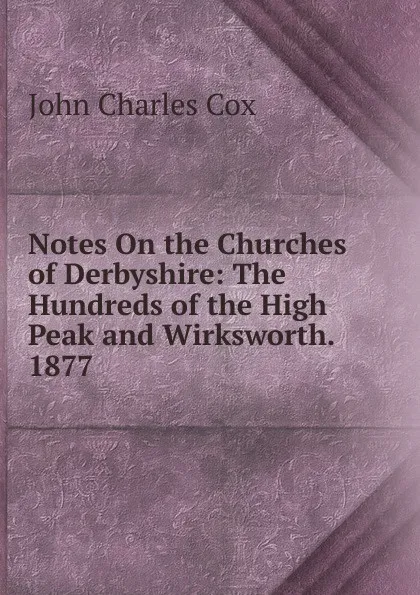 Обложка книги Notes On the Churches of Derbyshire: The Hundreds of the High Peak and Wirksworth. 1877, John Charles Cox