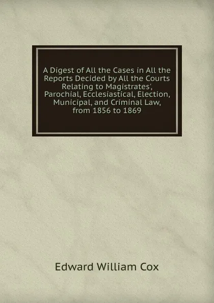Обложка книги A Digest of All the Cases in All the Reports Decided by All the Courts Relating to Magistrates., Parochial, Ecclesiastical, Election, Municipal, and Criminal Law, from 1856 to 1869, Edward William Cox