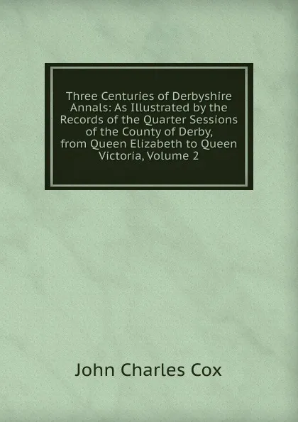 Обложка книги Three Centuries of Derbyshire Annals: As Illustrated by the Records of the Quarter Sessions of the County of Derby, from Queen Elizabeth to Queen Victoria, Volume 2, John Charles Cox