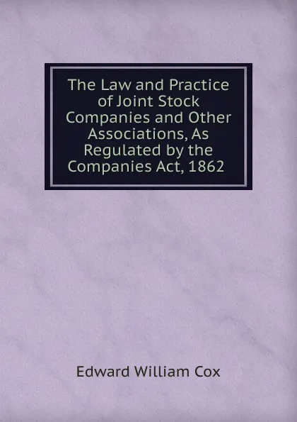 Обложка книги The Law and Practice of Joint Stock Companies and Other Associations, As Regulated by the Companies Act, 1862 ., Edward William Cox