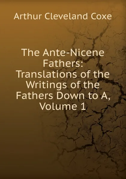 Обложка книги The Ante-Nicene Fathers: Translations of the Writings of the Fathers Down to A, Volume 1, Arthur Cleveland Coxe