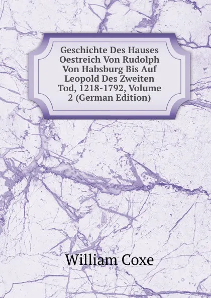 Обложка книги Geschichte Des Hauses Oestreich Von Rudolph Von Habsburg Bis Auf Leopold Des Zweiten Tod, 1218-1792, Volume 2 (German Edition), William Coxe