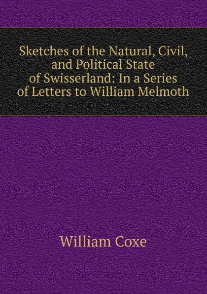 Обложка книги Sketches of the Natural, Civil, and Political State of Swisserland: In a Series of Letters to William Melmoth, William Coxe