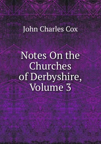 Обложка книги Notes On the Churches of Derbyshire, Volume 3, John Charles Cox