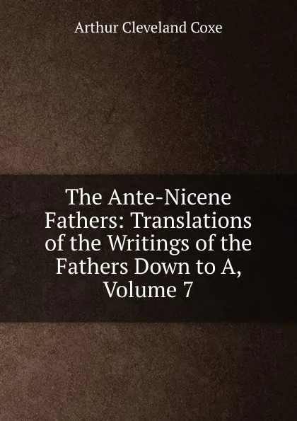 Обложка книги The Ante-Nicene Fathers: Translations of the Writings of the Fathers Down to A, Volume 7, Arthur Cleveland Coxe