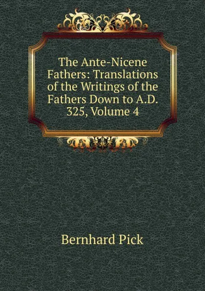 Обложка книги The Ante-Nicene Fathers: Translations of the Writings of the Fathers Down to A.D. 325, Volume 4, Bernhard Pick