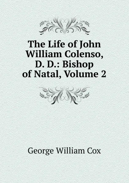 Обложка книги The Life of John William Colenso, D. D.: Bishop of Natal, Volume 2, George W. Cox