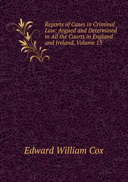 Обложка книги Reports of Cases in Criminal Law: Argued and Determined in All the Courts in England and Ireland, Volume 13, Edward William Cox