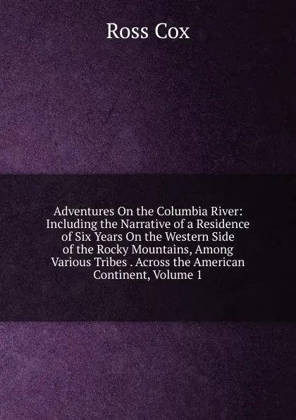 Обложка книги Adventures On the Columbia River: Including the Narrative of a Residence of Six Years On the Western Side of the Rocky Mountains, Among Various Tribes . Across the American Continent, Volume 1, Ross Cox