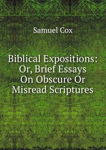 Обложка книги Biblical Expositions: Or, Brief Essays On Obscure Or Misread Scriptures, Samuel Cox