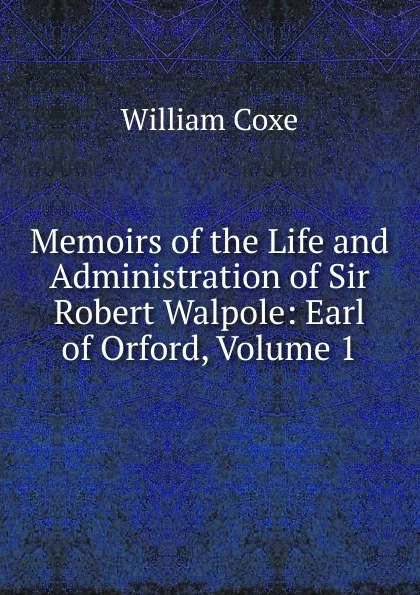 Обложка книги Memoirs of the Life and Administration of Sir Robert Walpole: Earl of Orford, Volume 1, William Coxe