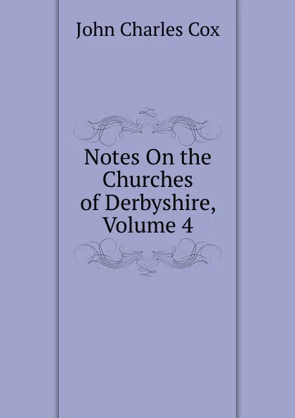 Обложка книги Notes On the Churches of Derbyshire, Volume 4, John Charles Cox