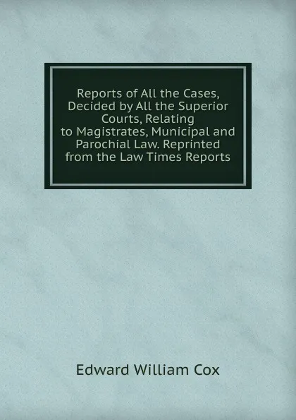 Обложка книги Reports of All the Cases, Decided by All the Superior Courts, Relating to Magistrates, Municipal and Parochial Law. Reprinted from the Law Times Reports, Edward William Cox