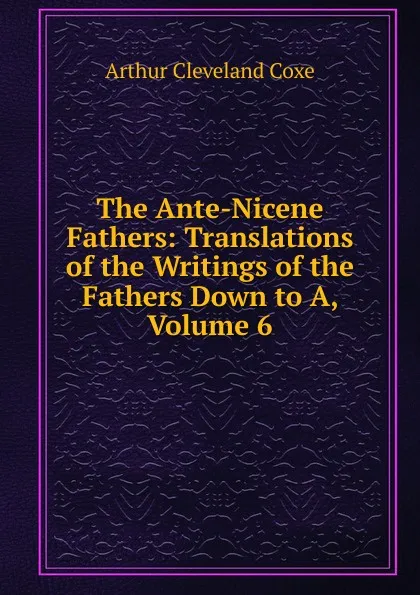 Обложка книги The Ante-Nicene Fathers: Translations of the Writings of the Fathers Down to A, Volume 6, Arthur Cleveland Coxe