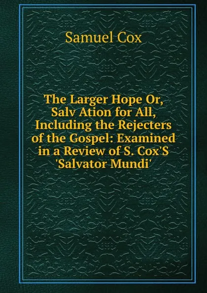 Обложка книги The Larger Hope Or, Salv Ation for All, Including the Rejecters of the Gospel: Examined in a Review of S. Cox.S .Salvator Mundi.., Samuel Cox