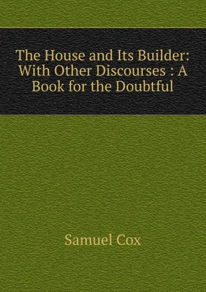 Обложка книги The House and Its Builder: With Other Discourses : A Book for the Doubtful, Samuel Cox