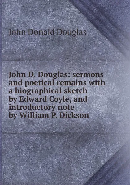 Обложка книги John D. Douglas: sermons and poetical remains with a biographical sketch by Edward Coyle, and introductory note by William P. Dickson, John Donald Douglas