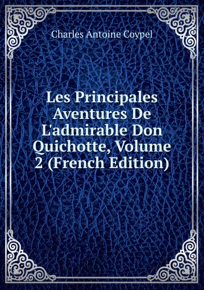 Обложка книги Les Principales Aventures De L.admirable Don Quichotte, Volume 2 (French Edition), Charles Antoine Coypel