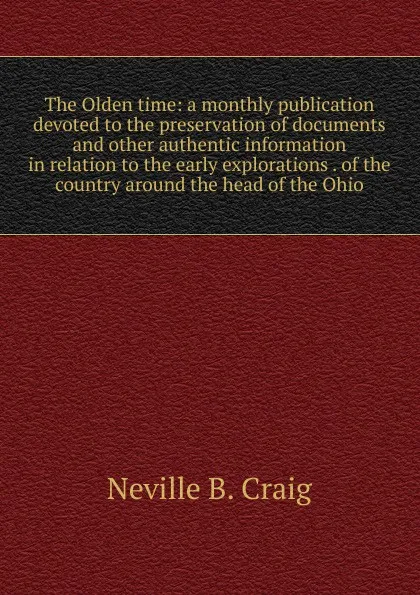 Обложка книги The Olden time: a monthly publication devoted to the preservation of documents and other authentic information in relation to the early explorations . of the country around the head of the Ohio, Neville B. Craig