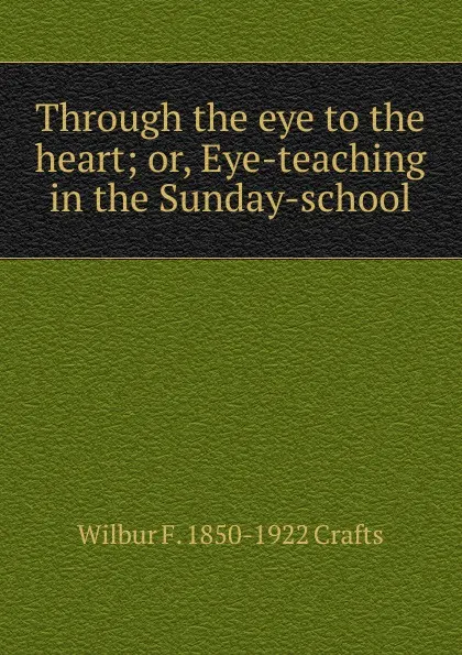 Обложка книги Through the eye to the heart; or, Eye-teaching in the Sunday-school, Wilbur Fisk Crafts