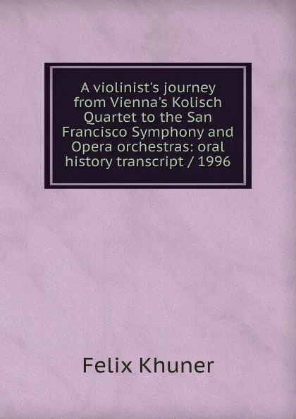 Обложка книги A violinist.s journey from Vienna.s Kolisch Quartet to the San Francisco Symphony and Opera orchestras: oral history transcript / 1996, Felix Khuner