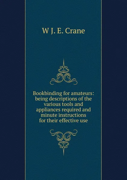 Обложка книги Bookbinding for amateurs: being descriptions of the various tools and appliances required and minute instructions for their effective use, W J. E. Crane