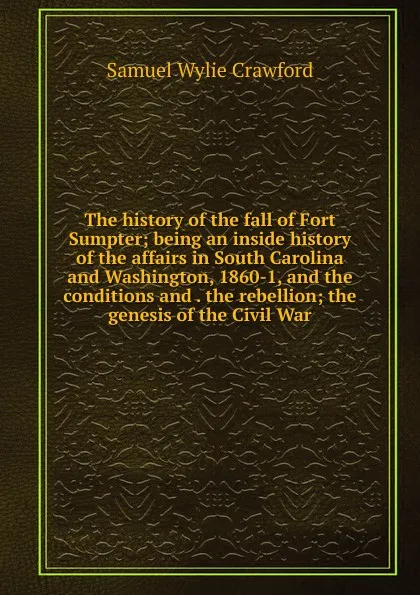 Обложка книги The history of the fall of Fort Sumpter; being an inside history of the affairs in South Carolina and Washington, 1860-1, and the conditions and . the rebellion; the genesis of the Civil War, Samuel Wylie Crawford