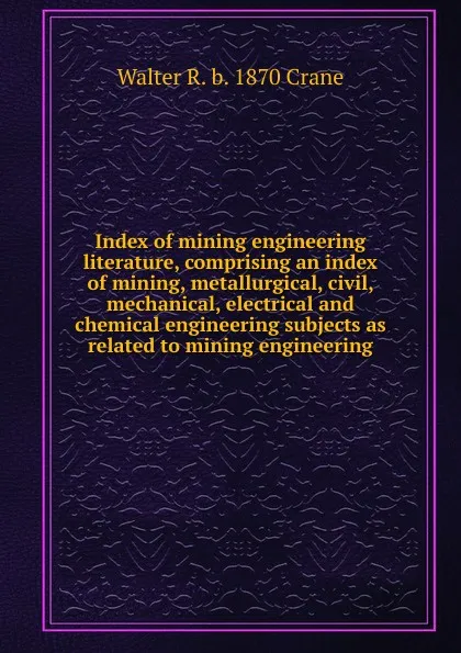 Обложка книги Index of mining engineering literature, comprising an index of mining, metallurgical, civil, mechanical, electrical and chemical engineering subjects as related to mining engineering, Walter R. b. 1870 Crane