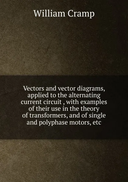 Обложка книги Vectors and vector diagrams, applied to the alternating current circuit , with examples of their use in the theory of transformers, and of single and polyphase motors, etc, William Cramp