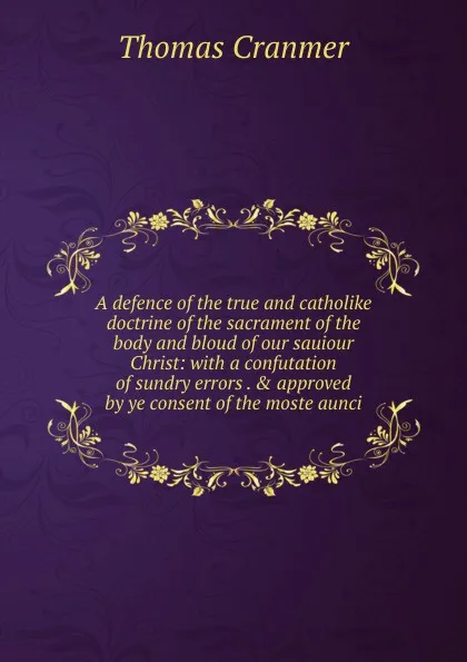 Обложка книги A defence of the true and catholike doctrine of the sacrament of the body and bloud of our sauiour Christ: with a confutation of sundry errors . . approved by ye consent of the moste aunci, Thomas Cranmer