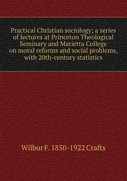 Обложка книги Practical Christian sociology; a series of lectures at Princeton Theological Seminary and Marietta College on moral reforms and social problems, with 20th-century statistics, Wilbur Fisk Crafts