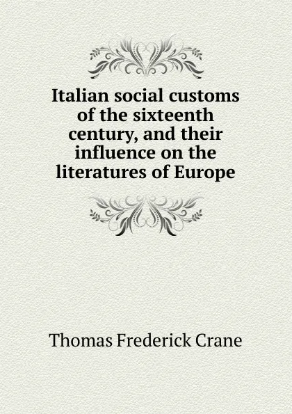 Обложка книги Italian social customs of the sixteenth century, and their influence on the literatures of Europe, Thomas Frederick Crane