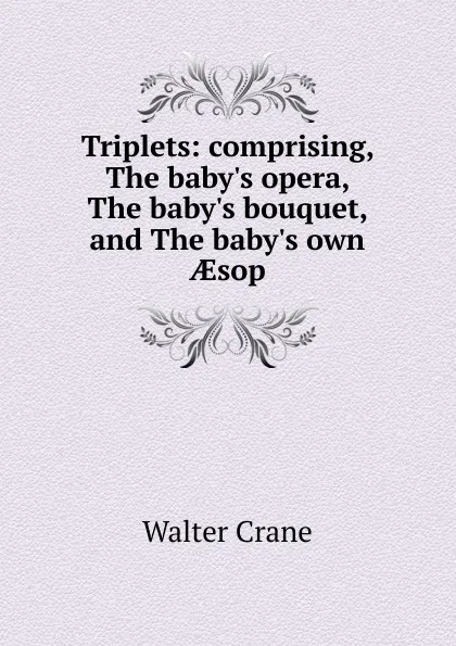 Обложка книги Triplets: comprising, The baby.s opera, The baby.s bouquet, and The baby.s own AEsop, Crane Walter