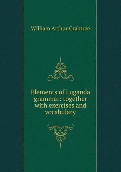 Обложка книги Elements of Luganda grammar: together with exercises and vocabulary, William Arthur Crabtree