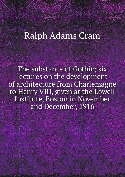 Обложка книги The substance of Gothic; six lectures on the development of architecture from Charlemagne to Henry VIII, given at the Lowell Institute, Boston in November and December, 1916, Ralph Adams Cram