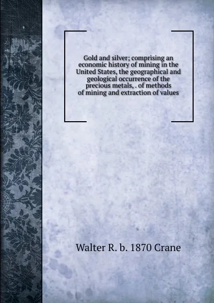 Обложка книги Gold and silver; comprising an economic history of mining in the United States, the geographical and geological occurrence of the precious metals, . of methods of mining and extraction of values, Walter R. b. 1870 Crane