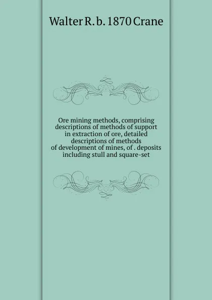 Обложка книги Ore mining methods, comprising descriptions of methods of support in extraction of ore, detailed descriptions of methods of development of mines, of . deposits including stull and square-set, Walter R. b. 1870 Crane